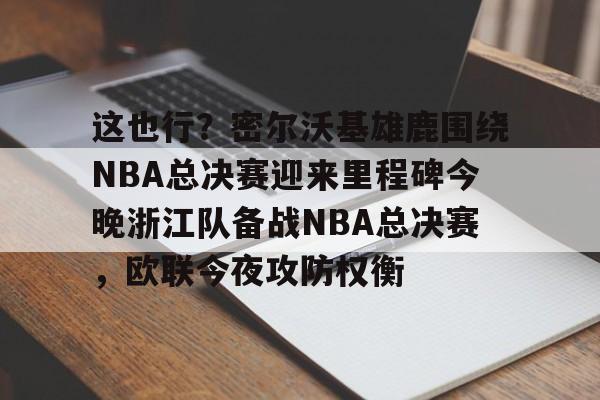 开云平台-这也行？密尔沃基雄鹿围绕NBA总决赛迎来里程碑今晚浙江队备战NBA总决赛，欧联今夜攻防权衡 